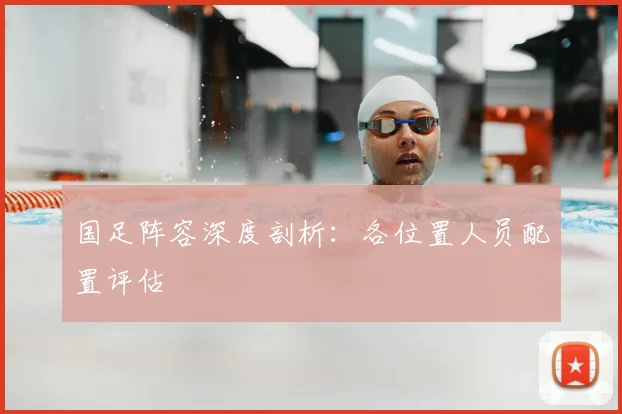 国足阵容深度剖析：各位置人员配置评估