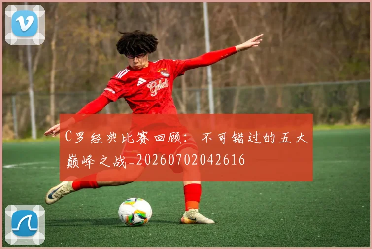 C罗经典比赛回顾：不可错过的五大巅峰之战_20260702042616