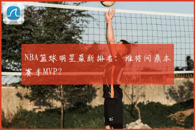NBA篮球明星最新排名：谁将问鼎本赛季MVP？