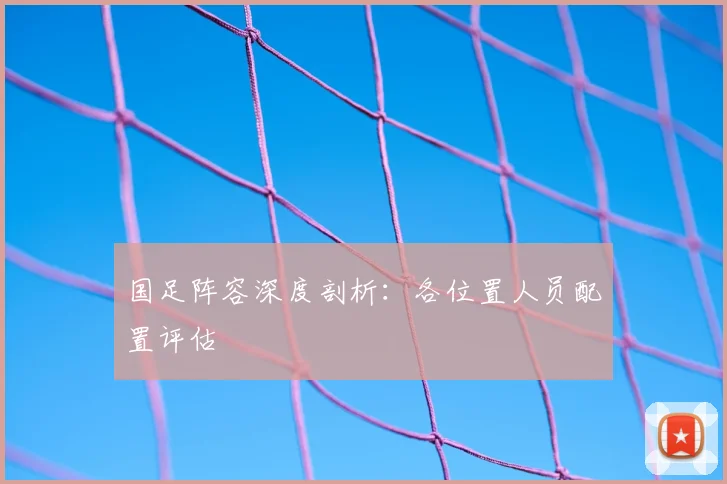 国足阵容深度剖析：各位置人员配置评估