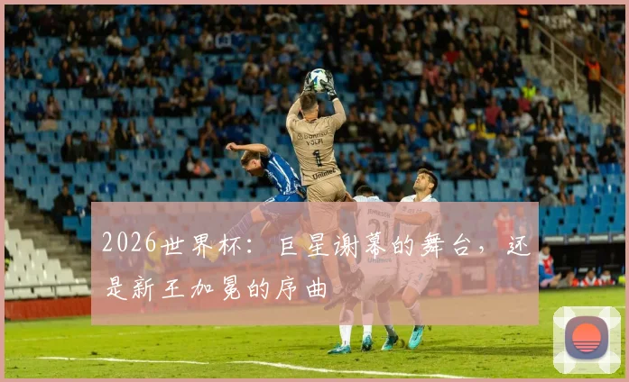 2026世界杯：巨星谢幕的舞台，还是新王加冕的序曲