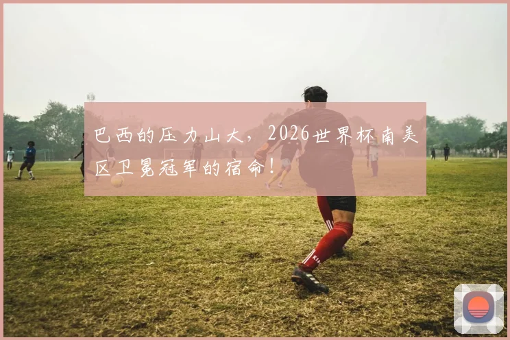 巴西的压力山大,2026世界杯南美区卫冕冠军的宿命!