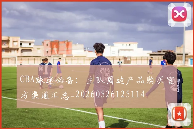 CBA球迷必备：主队周边产品购买官方渠道汇总_20260526125114