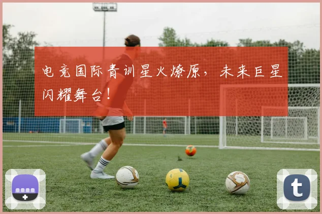 电竞国际青训星火燎原，未来巨星闪耀舞台！