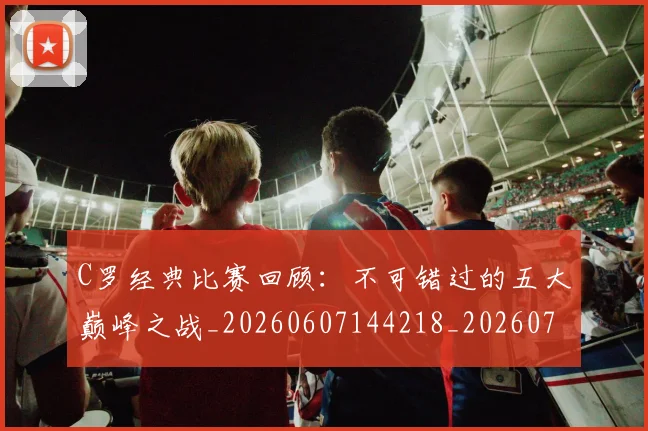 C罗经典比赛回顾：不可错过的五大巅峰之战_20260607144218_20260702042619