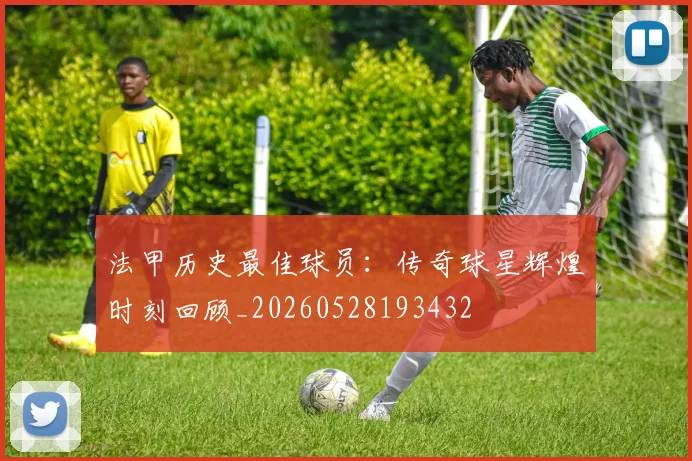 法甲历史最佳球员：传奇球星辉煌时刻回顾_20260528193432