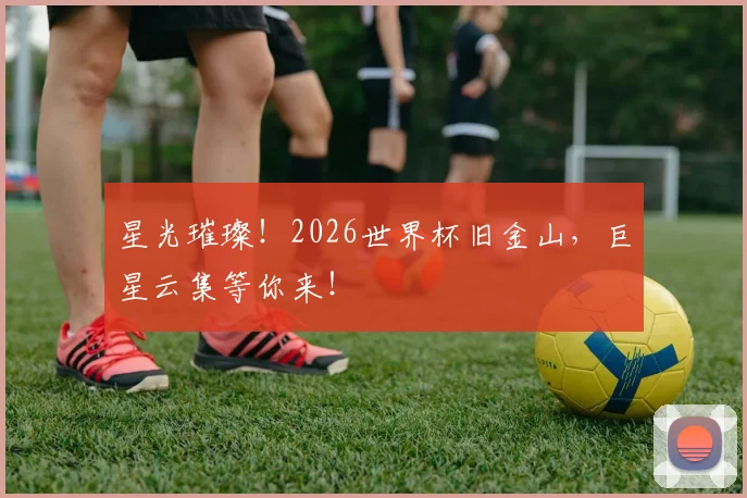 星光璀璨！2026世界杯旧金山，巨星云集等你来！
