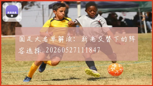 国足大名单解读：新老交替下的阵容选择_20260527111847