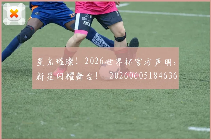 星光璀璨！2026世界杯官方声明，新星闪耀舞台！_20260605184636